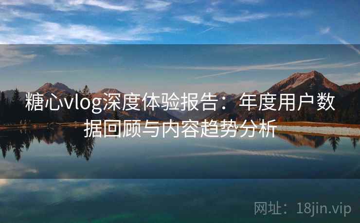 糖心vlog深度体验报告：年度用户数据回顾与内容趋势分析