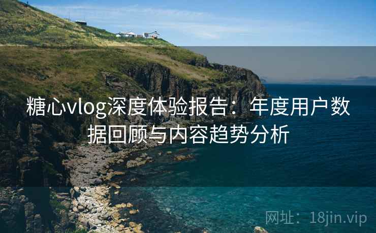 糖心vlog深度体验报告：年度用户数据回顾与内容趋势分析
