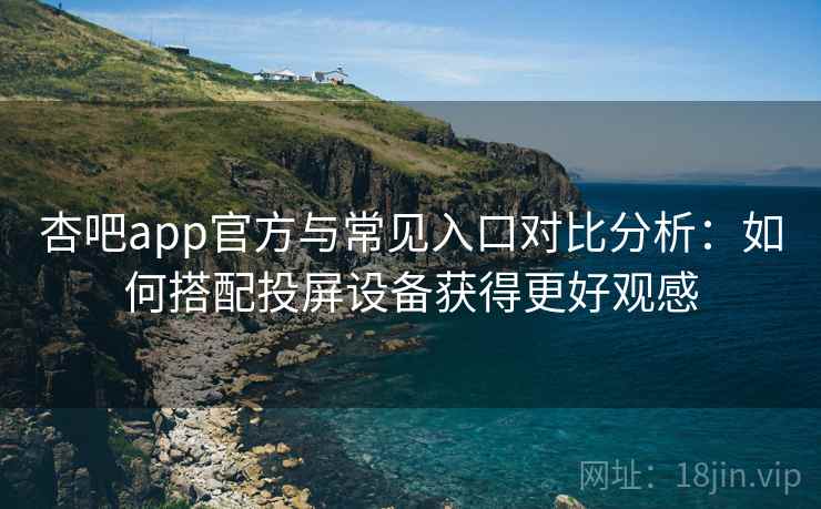 杏吧app官方与常见入口对比分析：如何搭配投屏设备获得更好观感