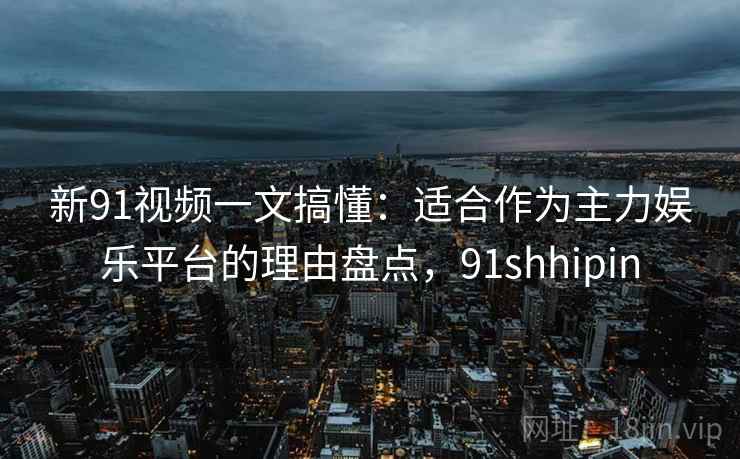 新91视频一文搞懂：适合作为主力娱乐平台的理由盘点，91shhipin