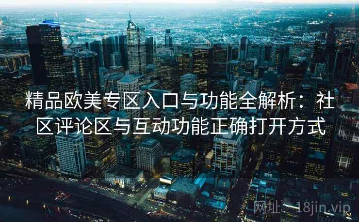 精品欧美专区入口与功能全解析：社区评论区与互动功能正确打开方式