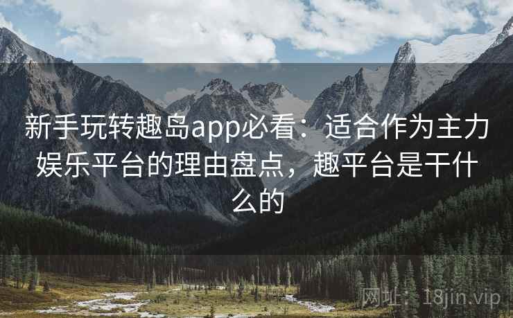 新手玩转趣岛app必看：适合作为主力娱乐平台的理由盘点，趣平台是干什么的