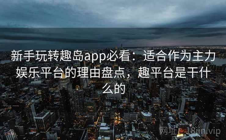 新手玩转趣岛app必看：适合作为主力娱乐平台的理由盘点，趣平台是干什么的