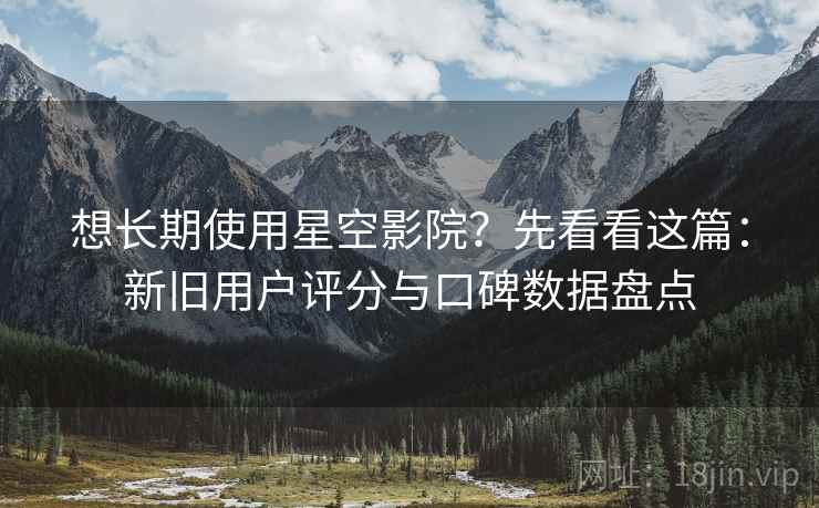 想长期使用星空影院？先看看这篇：新旧用户评分与口碑数据盘点