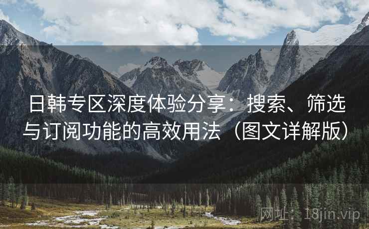 日韩专区深度体验分享:搜索、筛选与订阅功能的高效用法(图文详解版) 日韩专区深度体验分享:搜索、筛选与订阅功能的高效用法(图文详解版)