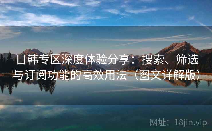 日韩专区深度体验分享：搜索、筛选与订阅功能的高效用法（图文详解版）