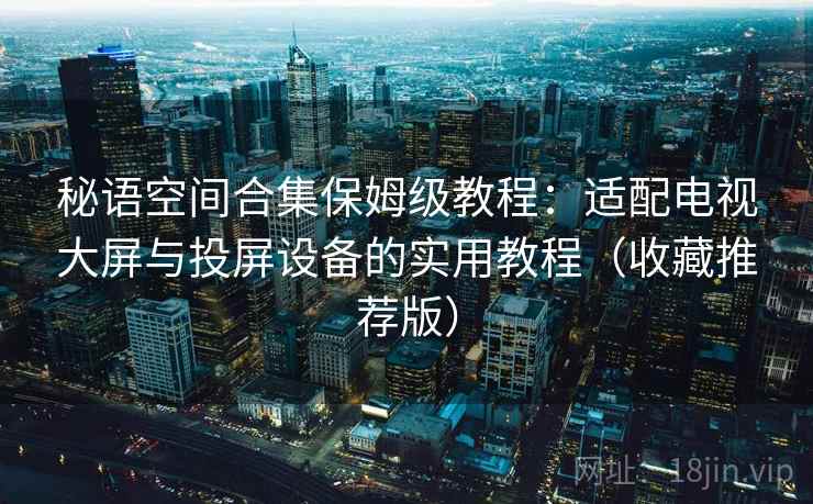 秘语空间合集保姆级教程:适配电视大屏与投屏设备的实用教程(收藏推荐版) 秘语空间合集保姆级教程:适配电视大屏与投屏设备的实用教程(收藏推荐版)