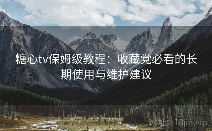 糖心tv保姆级教程：收藏党必看的长期使用与维护建议
