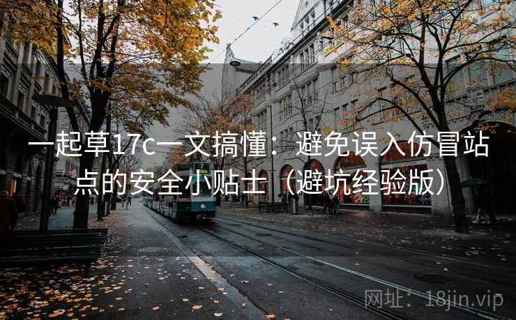 一起草17c一文搞懂:避免误入仿冒站点的安全小贴士(避坑经验版) 一起草17c一文搞懂:避免误入仿冒站点的安全小贴士(避坑经验版)