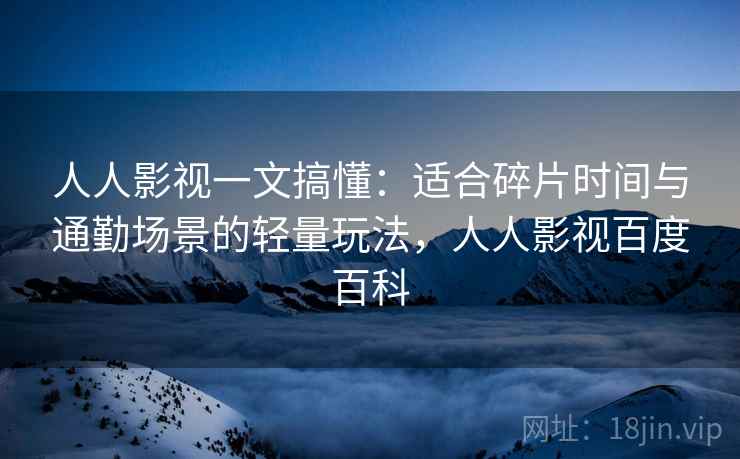 人人影视一文搞懂：适合碎片时间与通勤场景的轻量玩法，人人影视百度百科