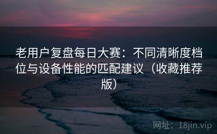 老用户复盘每日大赛：不同清晰度档位与设备性能的匹配建议（收藏推荐版）