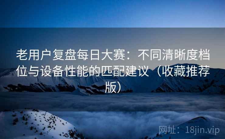 老用户复盘每日大赛:不同清晰度档位与设备性能的匹配建议(收藏推荐版) 老用户复盘每日大赛:不同清晰度档位与设备性能的匹配建议(收藏推荐版)