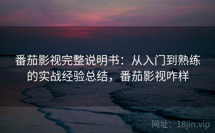 番茄影视完整说明书：从入门到熟练的实战经验总结，番茄影视咋样