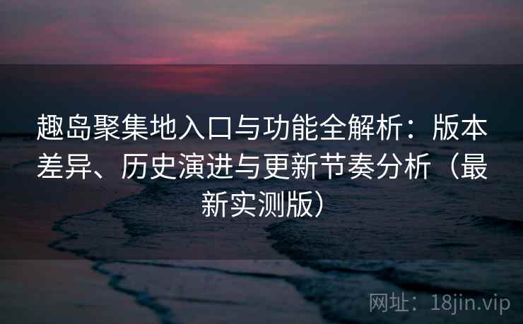 趣岛聚集地入口与功能全解析：版本差异、历史演进与更新节奏分析（最新实测版）