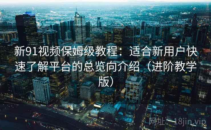 新91视频保姆级教程:适合新用户快速了解平台的总览向介绍(进阶教学版) 新91视频保姆级教程:适合新用户快速了解平台的总览向介绍(进阶教学版)