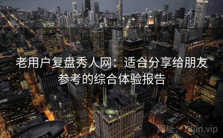 老用户复盘秀人网：适合分享给朋友参考的综合体验报告