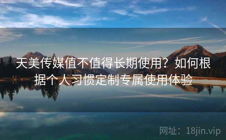 天美传媒值不值得长期使用？如何根据个人习惯定制专属使用体验