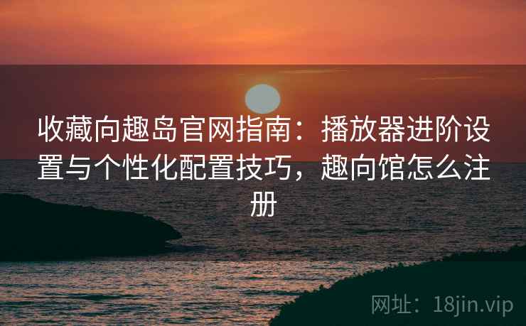 收藏向趣岛官网指南：播放器进阶设置与个性化配置技巧，趣向馆怎么注册