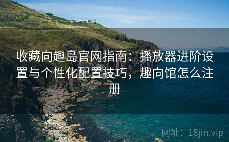 收藏向趣岛官网指南：播放器进阶设置与个性化配置技巧，趣向馆怎么注册