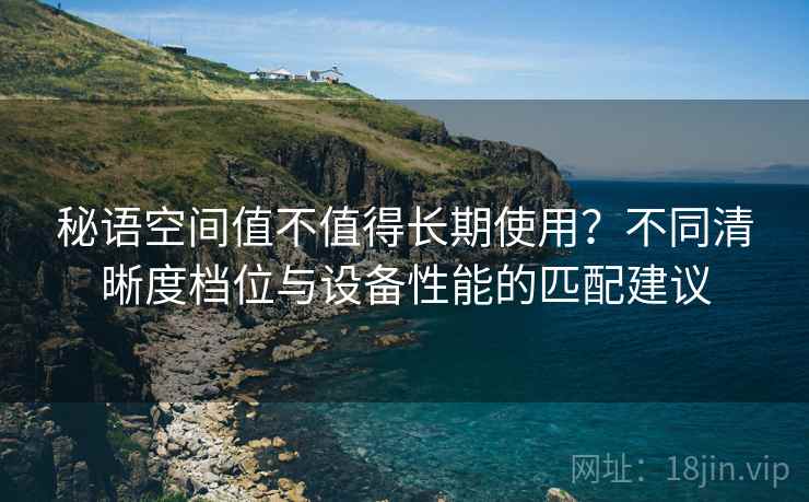 秘语空间值不值得长期使用?不同清晰度档位与设备性能的匹配建议