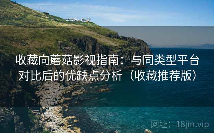 收藏向蘑菇影视指南：与同类型平台对比后的优缺点分析（收藏推荐版）