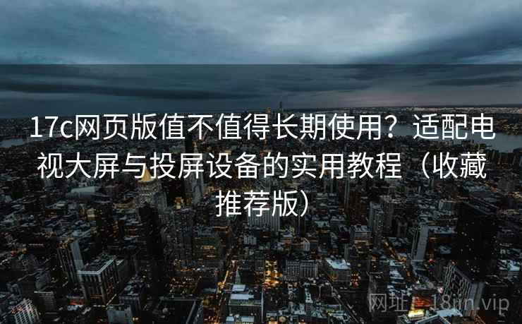 17c网页版值不值得长期使用？适配电视大屏与投屏设备的实用教程（收藏推荐版）