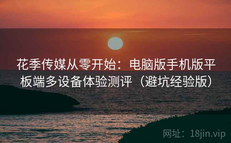 花季传媒从零开始:电脑版手机版平板端多设备体验测评(避坑经验版) 花季传媒从零开始:电脑版手机版平板端多设备体验测评(避坑经验版)
