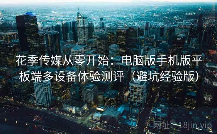 花季传媒从零开始：电脑版手机版平板端多设备体验测评（避坑经验版）