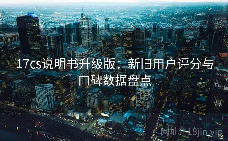 17cs说明书升级版：新旧用户评分与口碑数据盘点
