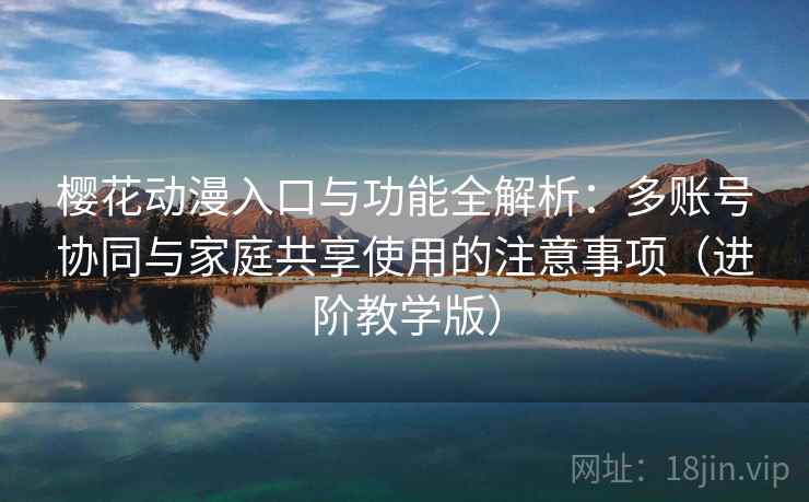 樱花动漫入口与功能全解析：多账号协同与家庭共享使用的注意事项（进阶教学版）