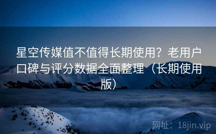 星空传媒值不值得长期使用？老用户口碑与评分数据全面整理（长期使用版）