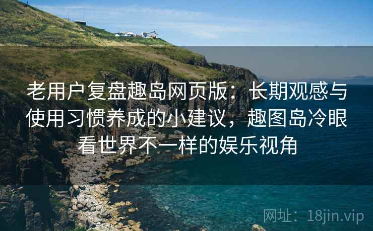 老用户复盘趣岛网页版：长期观感与使用习惯养成的小建议，趣图岛冷眼看世界不一样的娱乐视角