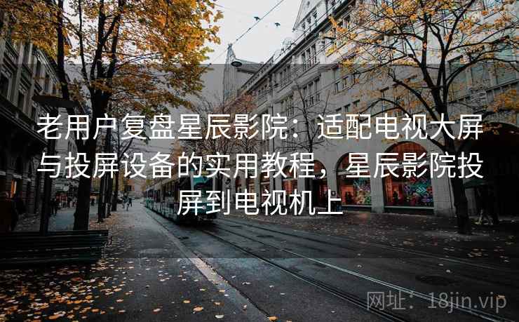 老用户复盘星辰影院：适配电视大屏与投屏设备的实用教程，星辰影院投屏到电视机上