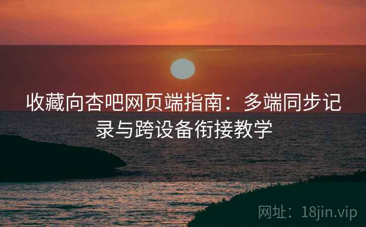收藏向杏吧网页端指南:多端同步记录与跨设备衔接教学 收藏向杏吧网页端指南:多端同步记录与跨设备衔接教学