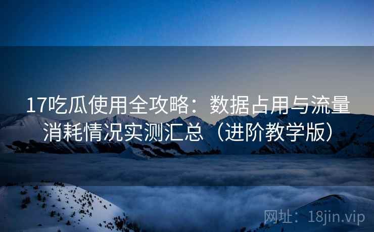 17吃瓜使用全攻略：数据占用与流量消耗情况实测汇总（进阶教学版）
