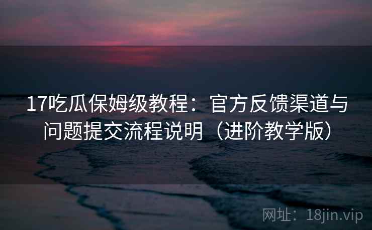 17吃瓜保姆级教程：官方反馈渠道与问题提交流程说明（进阶教学版）