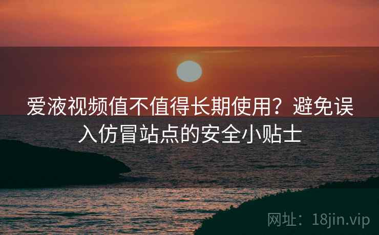 爱液视频值不值得长期使用？避免误入仿冒站点的安全小贴士