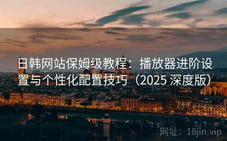 日韩网站保姆级教程：播放器进阶设置与个性化配置技巧（2025 深度版）