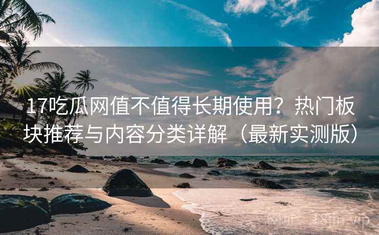 17吃瓜网值不值得长期使用？热门板块推荐与内容分类详解（最新实测版）