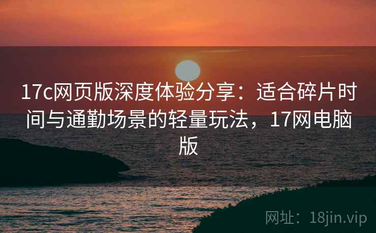 17c网页版深度体验分享:适合碎片时间与通勤场景的轻量玩法,17网电脑版 17c网页版深度体验分享:适合碎片时间与通勤场景的轻量玩法,17网电脑版