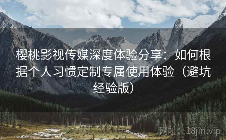 樱桃影视传媒深度体验分享：如何根据个人习惯定制专属使用体验（避坑经验版）