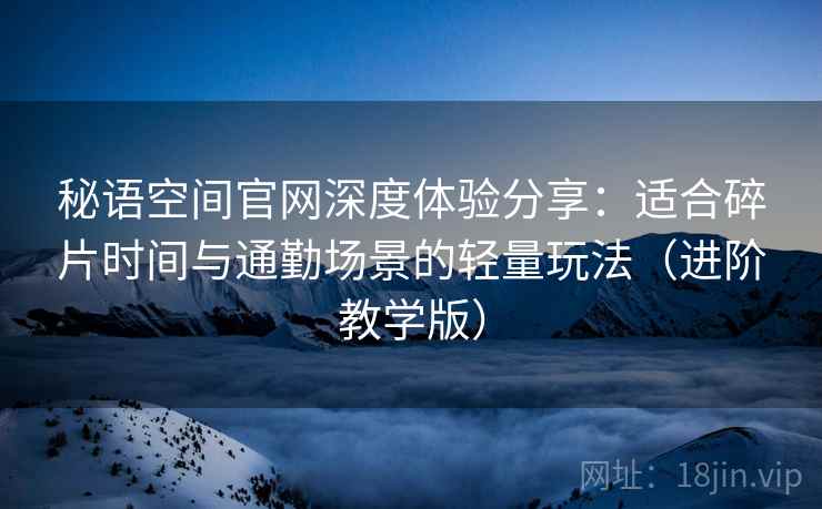 秘语空间官网深度体验分享：适合碎片时间与通勤场景的轻量玩法（进阶教学版）
