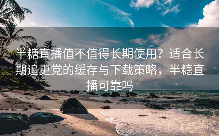 半糖直播值不值得长期使用？适合长期追更党的缓存与下载策略，半糖直播可靠吗
