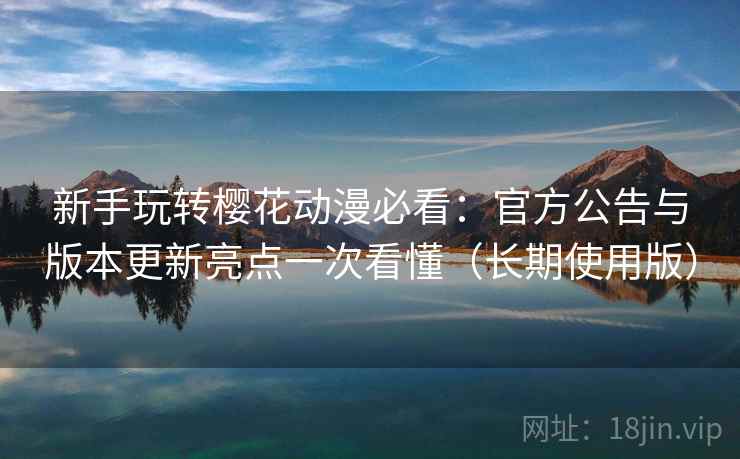 新手玩转樱花动漫必看：官方公告与版本更新亮点一次看懂（长期使用版）