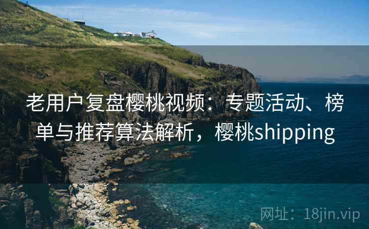 老用户复盘樱桃视频：专题活动、榜单与推荐算法解析，樱桃shipping