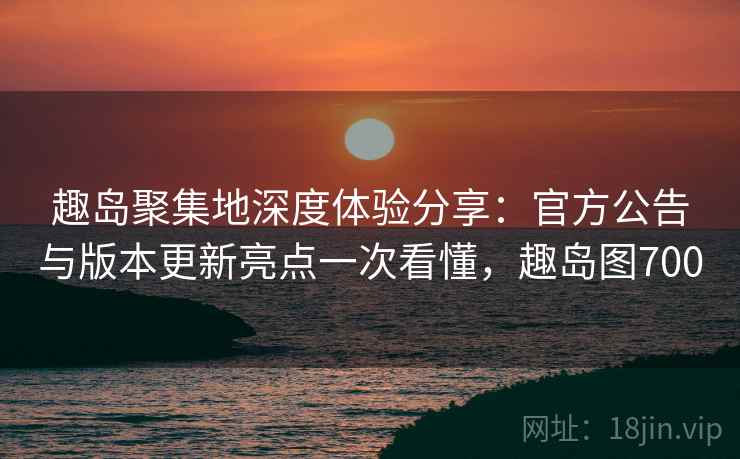 趣岛聚集地深度体验分享：官方公告与版本更新亮点一次看懂，趣岛图700