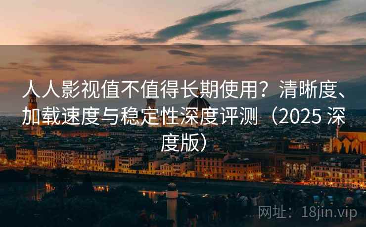 人人影视值不值得长期使用？清晰度、加载速度与稳定性深度评测（2025 深度版）