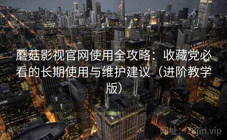 蘑菇影视官网使用全攻略：收藏党必看的长期使用与维护建议（进阶教学版）