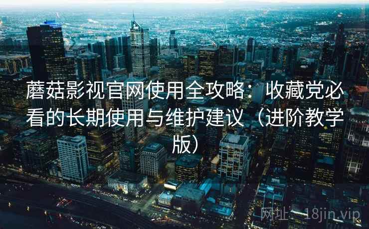 蘑菇影视官网使用全攻略：收藏党必看的长期使用与维护建议（进阶教学版）