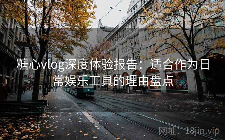 糖心vlog深度体验报告：适合作为日常娱乐工具的理由盘点